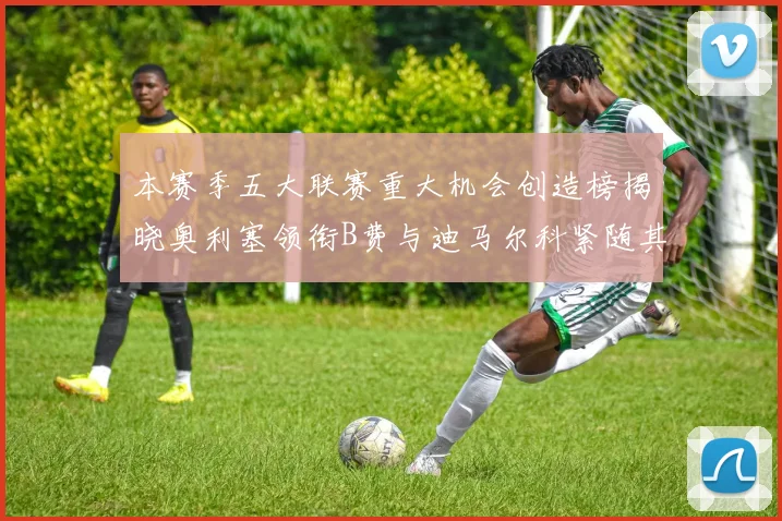 本赛季五大联赛重大机会创造榜揭晓奥利塞领衔B费与迪马尔科紧随其后