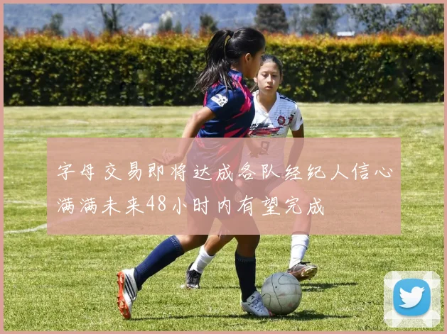字母交易即将达成各队经纪人信心满满未来48小时内有望完成