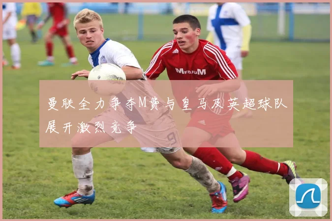 曼联全力争夺M费与皇马及英超球队展开激烈竞争