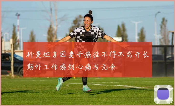 科曼坦言因妻子癌症不得不离开长期外工作感到心痛与无奈
