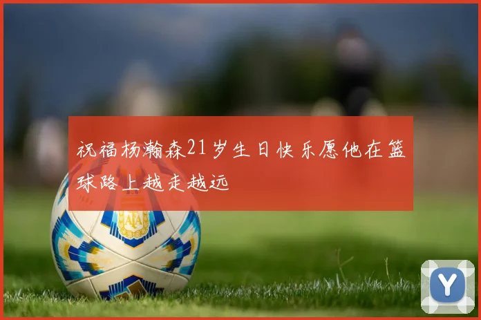 祝福杨瀚森21岁生日快乐愿他在篮球路上越走越远