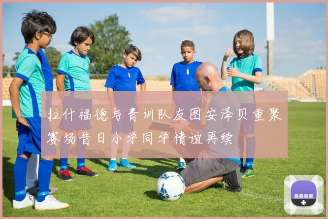 拉什福德与青训队友图安泽贝重聚赛场昔日小学同学情谊再续