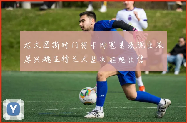 尤文图斯对门将卡内塞基表现出浓厚兴趣亚特兰大坚决拒绝出售