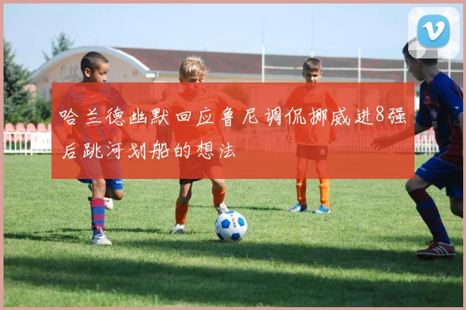 哈兰德幽默回应鲁尼调侃挪威进8强后跳河划船的想法