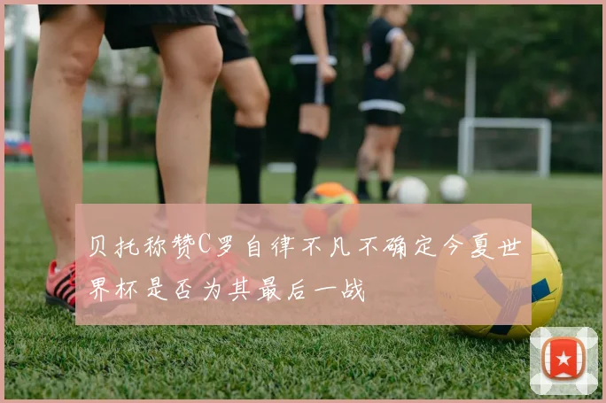 贝托称赞C罗自律不凡不确定今夏世界杯是否为其最后一战
